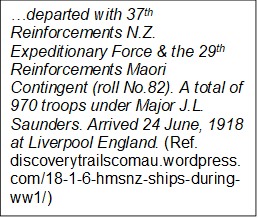 departed with 37th Reinforcements N.Z. Expeditionary Force & the 29th Reinforcements Maori Contingent (roll No.82). A total of 970 troops under Major J.L. Saunders. Arrived 24 June, 1918 at Liverpool England. (Ref. discoverytrailscomau.wordpress.com/18-1-6-hmsnz-ships-during-ww1/)

