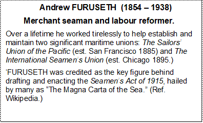                Andrew FURUSETH  (1854  1938)
        Merchant seaman and labour reformer. 
Over a lifetime he worked tirelessly to help establish and maintain two significant maritime unions: The Sailors Union of the Pacific (est. San Francisco 1885) and The International Seamens Union (est. Chicago 1895.)
FURUSETH was credited as the key figure behind drafting and enacting the Seamens Act of 1915, hailed by many as The Magna Carta of the Sea. (Ref. Wikipedia.)



