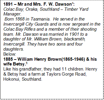 1891  Mr and Mrs. F. W. Dawson*:                    Colac Bay, Oraka, Southland  Timber Yard Manager.
 Born 1868 in Tasmania.  He served in the Invercargill City Guards and is now sergeant in the Colac Bay Rifles and a member of their shooting team. Mr. Dawson was married in 1901 to a daughter of Mr. William Brown, blacksmith, Invercargill. They have two sons and four daughters. 
Below:                                                                                 1885  William Henry Brown(1865-1946) & his wife Betsy.6.                                                                         Like his grandfather, they had 11 children. Henry & Betsy had a farm at Taylors Gorge Road, Hokonui, Southland. 

