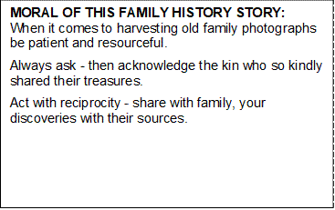 MORAL OF THIS FAMILY HISTORY STORY:                                 When it comes to harvesting old family photographs be patient and resourceful. 
Always ask - then acknowledge the kin who so kindly shared their treasures. 
Act with reciprocity - share with family, your discoveries with their sources. 

