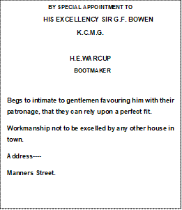 BY SPECIAL APPOINTMENT TO
          HIS EXCELLENCY SIR G.F. BOWEN
K.C.M.G.

H.E.WARCUP
  BOOTMAKER   

Begs to intimate to gentlemen favouring him with their patronage, that they can rely upon a perfect fit.
Workmanship not to be excelled by any other house in town.
Address----
Manners Street.



