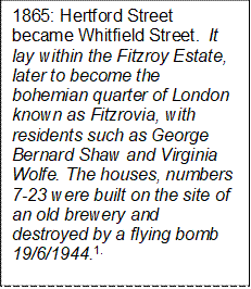 1865: Hertford Street became Whitfield Street.  It lay within the Fitzroy Estate, later to become the bohemian quarter of London known as Fitzrovia, with residents such as George Bernard Shaw and Virginia Wolfe. The houses, numbers 7-23 were built on the site of an old brewery and destroyed by a flying bomb 19/6/1944.1.