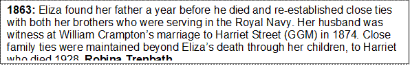 1863: Eliza found her father a year before he died and re-established close ties with both her brothers who were serving in the Royal Navy. Her husband was witness at William Cramptons marriage to Harriet Street (GGM) in 1874. Close family ties were maintained beyond Elizas death through her children, to Harriet who died 1928. Robina Trenbath. 