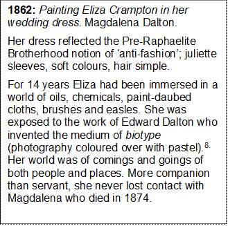 1862: Painting Eliza Crampton in her wedding dress. Magdalena Dalton. 
Her dress reflected the Pre-Raphaelite Brotherhood notion of anti-fashion; juliette sleeves, soft colours, hair simple. 
For 14 years Eliza had been immersed in a world of oils, chemicals, paint-daubed cloths, brushes and easles. She was exposed to the work of Edward Dalton who invented the medium of biotype (photography coloured over with pastel).8. Her world was of comings and goings of both people and places. More companion than servant, she never lost contact with Magdalena who died in 1874. 


