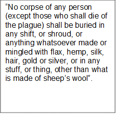 No corpse of any person (except those who shall die of the plague) shall be buried in any shift, or shroud, or anything whatsoever made or mingled with flax, hemp, silk, hair, gold or silver, or in any stuff, or thing, other than what is made of sheeps wool.