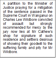 A partition to the Minister of Justice praying for a mitigation of the sentence passed in the Supreme Court in Wanganui on Charles Lee Wildbore convicted of assault but strongly recommended for mercy by the jury now lies at Mr Cathews shop for signature of such residence and settlers desirous of showing their goodwill to the suffering family and pity for Mr Wildbore. 


