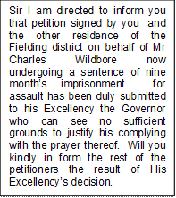 Sir I am directed to inform you that petition signed by you  and the other residence of the Fielding district on behalf of Mr Charles Wildbore now undergoing a sentence of nine months imprisonment  for assault has been duly submitted to his Excellency the Governor who can see no sufficient grounds to justify his complying with the prayer thereof.  Will you kindly in form the rest of the petitioners the result of His Excellencys decision. 


