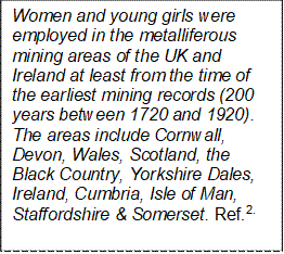 Women and young girls were employed in the metalliferous mining areas of the UK and Ireland at least from the time of the earliest mining records (200 years between 1720 and 1920). The areas include Cornwall, Devon, Wales, Scotland, the Black Country, Yorkshire Dales, Ireland, Cumbria, Isle of Man, Staffordshire & Somerset. Ref.2.