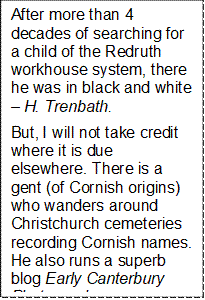 After more than 4 decades of searching for a child of the Redruth workhouse system, there he was in black and white  H. Trenbath. 
But, I will not take credit where it is due elsewhere. There is a gent (of Cornish origins) who wanders around Christchurch cemeteries recording Cornish names. He also runs a superb blog Early Canterbury Photography. 
2007: I was trawling cyber space late one night, up he popped and said he had been following my searches for some time. He suggested that if I had a whiskey around, I might like to pour a nip, then go to paperspastnz and various other sites wider afield. 
I surely needed that scotch there was screeds and screeds on the man  but like Ive said before ah, thats another story. 
