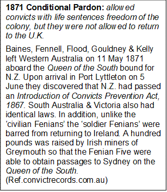 1871 Conditional Pardon: allowed convicts with life sentences freedom of the colony, but they were not allowed to return to the U.K.  
Baines, Fennell, Flood, Gouldney & Kelly left Western Australia on 11 May 1871 aboard the Queen of the South bound for N.Z. Upon arrival in Port Lyttleton on 5 June they discovered that N.Z. had passed an Introduction of Convicts Prevention Act, 1867. South Australia & Victoria also had identical laws. In addition, unlike the civilian Fenians the soldier Fenians were barred from returning to Ireland. A hundred pounds was raised by Irish miners of Greymouth so that the Fenian Five were able to obtain passages to Sydney on the Queen of the South. (Ref.convictrecords.com.au)  


